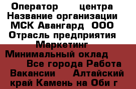 Оператор Call-центра › Название организации ­ МСК Авангард, ООО › Отрасль предприятия ­ Маркетинг › Минимальный оклад ­ 30 000 - Все города Работа » Вакансии   . Алтайский край,Камень-на-Оби г.